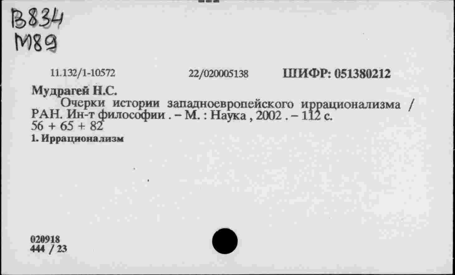 ﻿МЕЗ
11.132/1-10572	22/020005138 ШИФР: 051380212
Мудрагей Н.С.
Очерки истории западноевропейского иррационализма РАН. Ин-т философии . - М.: Наука , 2002 . - 112 с.
56 + 65 + 82
1. Иррационализм
020918
444 / 23